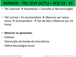 MANEJO - TEC LEVE (LCTL) – ECG 13 - 15
• TAC anormal  Hospitalizar + Consulta c/ Neurocirurgião
• TAC normal + Px assintomático  Observar por varias
horas  Assintomático  Dar de Alta e Observar por 24
horas.
• Retornar se apresenta:
- Cefaleia
- Diminuição do Estado de Consciência
- Déficit Neurológico Focal
Acad.: Marcelo de Morais Rosendo Suporte Vital Avançado em Trauma (ATLS) 9ª Edição
 