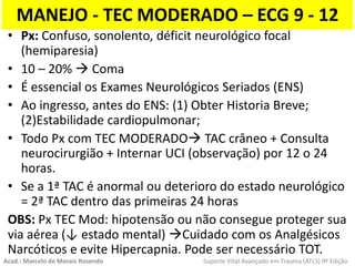 MANEJO - TEC MODERADO – ECG 9 - 12
• Px: Confuso, sonolento, déficit neurológico focal
(hemiparesia)
• 10 – 20%  Coma
• É essencial os Exames Neurológicos Seriados (ENS)
• Ao ingresso, antes do ENS: (1) Obter Historia Breve;
(2)Estabilidade cardiopulmonar;
• Todo Px com TEC MODERADO TAC crâneo + Consulta
neurocirurgião + Internar UCI (observação) por 12 o 24
horas.
• Se a 1ª TAC é anormal ou deterioro do estado neurológico
= 2ª TAC dentro das primeiras 24 horas
OBS: Px TEC Mod: hipotensão ou não consegue proteger sua
via aérea (↓ estado mental) Cuidado com os Analgésicos
Narcóticos e evite Hipercapnia. Pode ser necessário TOT.
Acad.: Marcelo de Morais Rosendo Suporte Vital Avançado em Trauma (ATLS) 9ª Edição
 