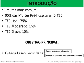 INTRODUÇÃO
• Trauma mais comum
• 90% das Mortes Pré-hospitalar  TEC
• TEC Leve: 75%
• TEC Moderado: 15%
• TEC Grave: 10%
OBJETIVO PRINCIPAL:
• Evitar a Lesão Secundária
Prover oxigenação adequada
Manter PA suficiente para perfundir o cérebro
Acad.: Marcelo de Morais Rosendo Suporte Vital Avançado em Trauma (ATLS) 9ª Edição
 