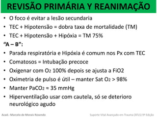 REVISÃO PRIMÁRIA Y REANIMAÇÃO
• O foco é evitar a lesão secundaria
• TEC + Hipotensão = dobra taxa de mortalidade (TM)
• TEC + Hipotensão + Hipóxia = TM 75%
“A – B”:
• Parada respiratória e Hipóxia é comum nos Px com TEC
• Comatosos = Intubação precoce
• Oxigenar com O2 100% depois se ajusta a FiO2
• Oximetria de pulso é útil – manter Sat O2 > 98%
• Manter PaCO2 ≈ 35 mmHg
• Hiperventilação usar com cautela, só se deterioro
neurológico agudo
Acad.: Marcelo de Morais Rosendo Suporte Vital Avançado em Trauma (ATLS) 9ª Edição
 