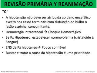 REVISÃO PRIMÁRIA Y REANIMAÇÃO
“C”
• A hipotensão não deve ser atribuída ao dano encefálico
exceto nos casos terminais com disfunção do bulbo o
lesão espinhal concomitante.
• Hemorragia intracraneal  Choque Hemorrágico
• Se Px Hipotenso: estabelecer normovolemia (cristaloide ±
Sangue)
• ENS de Px hipotenso Pouco confiável
• Buscar e tratar a causa da hipotensão é uma prioridade
Acad.: Marcelo de Morais Rosendo Suporte Vital Avançado em Trauma (ATLS) 9ª Edição
 