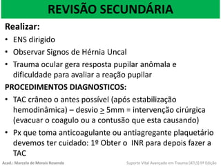 REVISÃO SECUNDÁRIA
Realizar:
• ENS dirigido
• Observar Signos de Hérnia Uncal
• Trauma ocular gera resposta pupilar anômala e
dificuldade para avaliar a reação pupilar
PROCEDIMENTOS DIAGNOSTICOS:
• TAC crâneo o antes possível (após estabilização
hemodinâmica) – desvio > 5mm = intervenção cirúrgica
(evacuar o coagulo ou a contusão que esta causando)
• Px que toma anticoagulante ou antiagregante plaquetário
devemos ter cuidado: 1º Obter o INR para depois fazer a
TAC
Acad.: Marcelo de Morais Rosendo Suporte Vital Avançado em Trauma (ATLS) 9ª Edição
 