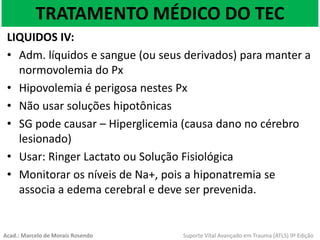 TRATAMENTO MÉDICO DO TEC
LIQUIDOS IV:
• Adm. líquidos e sangue (ou seus derivados) para manter a
normovolemia do Px
• Hipovolemia é perigosa nestes Px
• Não usar soluções hipotônicas
• SG pode causar – Hiperglicemia (causa dano no cérebro
lesionado)
• Usar: Ringer Lactato ou Solução Fisiológica
• Monitorar os níveis de Na+, pois a hiponatremia se
associa a edema cerebral e deve ser prevenida.
Acad.: Marcelo de Morais Rosendo Suporte Vital Avançado em Trauma (ATLS) 9ª Edição
 