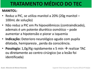 TRATAMENTO MÉDICO DO TEC
MANITOL:
• Reduz a PIC, se utiliza manitol a 20% (20g manitol –
100mL de solução)
• Não reduz a PIC em Px hipovolêmicos (contraindicado),
ademais é um potente diurético osmótico – pode
aumentar a hipotensão e piorar a isquemia
• Indicação: Deterioro neurológico agudo com pupila
dilatada, hemiparesia , perda da consciência.
• Posologia: 1,0g/Kg rapidamente x 5 min  realizar TAC
ou diretamente ao centro cirúrgico (se a lesão foi
identificada)
Acad.: Marcelo de Morais Rosendo Suporte Vital Avançado em Trauma (ATLS) 9ª Edição
 