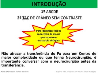 INTRODUÇÃO
1º ABCDE
2º TAC DE CRÂNEO SEM CONTRASTE
Para identificar lesões
com efeito de massa
que requerem
evacuação cirúrgica
Não atrasar a transferência do Px para um Centro de
maior complexidade ou que tenha Neurocirurgião, é
importante conversar com o neurocirurgião antes da
transferência.
Acad.: Marcelo de Morais Rosendo Suporte Vital Avançado em Trauma (ATLS) 9ª Edição
 