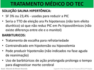 TRATAMENTO MÉDICO DO TEC
SOLUÇÃO SALINA HIPERTÔNICA:
• SF 3% ou 23,4% - usadas para reduzir a PIC
• Seria o TTO de eleição ara Px hipotensos (não tem efeito
diurético) só que não reduz PIC em Px hipovolêmicos (não
existe diferença entre ele e o manitol)
BARBITURICOS:
• Tratamento de escolha para refratariedade
• Contraindicado em hipotensão ou hipovolemia
• Pode produzir hipotensão (não indicados na fase aguda
de reanimação)
• Uso de barbitúricos de ação prolongada prolonga o tempo
para diagnosticar morte cerebral
Acad.: Marcelo de Morais Rosendo Suporte Vital Avançado em Trauma (ATLS) 9ª Edição
 