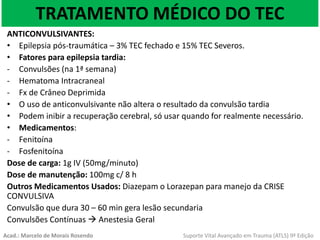 TRATAMENTO MÉDICO DO TEC
ANTICONVULSIVANTES:
• Epilepsia pós-traumática – 3% TEC fechado e 15% TEC Severos.
• Fatores para epilepsia tardia:
- Convulsões (na 1ª semana)
- Hematoma Intracraneal
- Fx de Crâneo Deprimida
• O uso de anticonvulsivante não altera o resultado da convulsão tardia
• Podem inibir a recuperação cerebral, só usar quando for realmente necessário.
• Medicamentos:
- Fenitoína
- Fosfenitoína
Dose de carga: 1g IV (50mg/minuto)
Dose de manutenção: 100mg c/ 8 h
Outros Medicamentos Usados: Diazepam o Lorazepan para manejo da CRISE
CONVULSIVA
Convulsão que dura 30 – 60 min gera lesão secundaria
Convulsões Contínuas  Anestesia Geral
Acad.: Marcelo de Morais Rosendo Suporte Vital Avançado em Trauma (ATLS) 9ª Edição
 