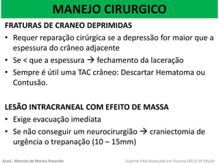 MANEJO CIRURGICO
FRATURAS DE CRANEO DEPRIMIDAS
• Requer reparação cirúrgica se a depressão for maior que a
espessura do crâneo adjacente
• Se < que a espessura  fechamento da laceração
• Sempre é útil uma TAC crâneo: Descartar Hematoma ou
Contusão.
LESÃO INTRACRANEAL COM EFEITO DE MASSA
• Exige evacuação imediata
• Se não conseguir um neurocirurgião  craniectomia de
urgência o trepanação (10 – 15mm)
Acad.: Marcelo de Morais Rosendo Suporte Vital Avançado em Trauma (ATLS) 9ª Edição
 