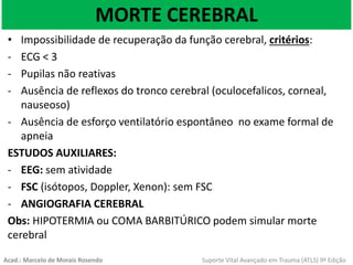 MORTE CEREBRAL
• Impossibilidade de recuperação da função cerebral, critérios:
- ECG < 3
- Pupilas não reativas
- Ausência de reflexos do tronco cerebral (oculocefalicos, corneal,
nauseoso)
- Ausência de esforço ventilatório espontâneo no exame formal de
apneia
ESTUDOS AUXILIARES:
- EEG: sem atividade
- FSC (isótopos, Doppler, Xenon): sem FSC
- ANGIOGRAFIA CEREBRAL
Obs: HIPOTERMIA ou COMA BARBITÚRICO podem simular morte
cerebral
Acad.: Marcelo de Morais Rosendo Suporte Vital Avançado em Trauma (ATLS) 9ª Edição
 