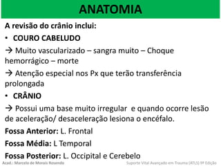 ANATOMIA
A revisão do crânio inclui:
• COURO CABELUDO
 Muito vascularizado – sangra muito – Choque
hemorrágico – morte
 Atenção especial nos Px que terão transferência
prolongada
• CRÂNIO
 Possui uma base muito irregular e quando ocorre lesão
de aceleração/ desaceleração lesiona o encéfalo.
Fossa Anterior: L. Frontal
Fossa Média: L Temporal
Fossa Posterior: L. Occipital e Cerebelo
Acad.: Marcelo de Morais Rosendo Suporte Vital Avançado em Trauma (ATLS) 9ª Edição
 