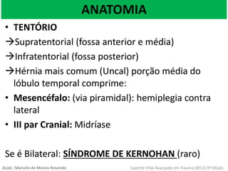 ANATOMIA
• TENTÓRIO
Supratentorial (fossa anterior e média)
Infratentorial (fossa posterior)
Hérnia mais comum (Uncal) porção média do
lóbulo temporal comprime:
• Mesencéfalo: (via piramidal): hemiplegia contra
lateral
• III par Cranial: Midríase
Se é Bilateral: SÍNDROME DE KERNOHAN (raro)
Acad.: Marcelo de Morais Rosendo Suporte Vital Avançado em Trauma (ATLS) 9ª Edição
 