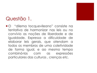 Questão 1.
 O “dilema tocquevileano” consiste na
  tentativa de harmonizar nas leis ou no
  convívio as noções de liberdade e de
  igualdade. Expressa a dificuldade de
  elaborar leis gerais, que atendam a
  todos os membros de uma coletividade
  de forma igual, e ao mesmo tempo
  combiná-las     com      as     expressões
  particulares das culturas , crenças etc.
 