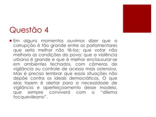 Questão 4
 Em alguns momentos ouvimos dizer que a
  corrupção é tão grande entre os parlamentares
  que seria melhor não tê-los; que votar não
  melhora as condições do povo; que a violência
  urbana é grande e que é melhor enclausurar-se
  em ambientes fechados, com câmeras de
  vigilância ou controle de acesso mais ostensivo.
  Mas é preciso lembrar que essas situações não
  depõe contra os ideais democráticos. O que
  elas fazem é alertar para a necessidade de
  vigilância e aperfeiçoamento desse modelo,
  que sempre conviverá com o “dilema
  tocquevileano”.
 