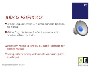 12
50 LIÇÕES DE FILOSOFIA 10.º ANO
JUÍZOS ESTÉTICOS
 «Price Tag, de Jessie J, é uma canção bonita»,
diz a Rita.
«Price Tag, de Jessie J, não é uma canção
bonita», afirma o João.
Quem tem razão, a Rita ou o João? Poderão ter
ambos razão?
Como justificar adequadamente os nossos juízos
estéticos?
12
 