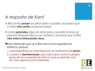 3
50 LIÇÕES DE FILOSOFIA 10.º ANO
A resposta de Kant
A Rita sentiu prazer ao olhar para o quadro, ao passo que
o João não sentiu qualquer prazer.
O João aprendeu algo ao olhar para o quadro (como as
pessoas daquela época se vestiam), ao passo que a Rita
não estava interessada nisso.
Kant defende que só a Rita teve uma experiência
estética, poque:
1. essa experiência se caracteriza por um sentimento de prazer;
2. o prazer é desinteressado, pois tudo o que conta é o próprio
prazer de ter a experiência (não é o que se aprende com
ela, nem alguma outra finalidade).
3
 