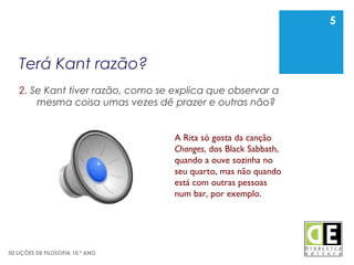 5
50 LIÇÕES DE FILOSOFIA 10.º ANO
Terá Kant razão?
2. Se Kant tiver razão, como se explica que observar a
mesma coisa umas vezes dê prazer e outras não?
5
A Rita só gosta da canção
Changes, dos Black Sabbath,
quando a ouve sozinha no
seu quarto, mas não quando
está com outras pessoas
num bar, por exemplo.
 
