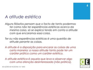 6
50 LIÇÕES DE FILOSOFIA 10.º ANO
A atitude estética
Alguns filósofos pensam que o facto de tanto podermos
ter como não ter experiências estéticas acerca da
mesma coisa, só se explica tendo em conta a atitude
com que encaramos essa coisa.
Ter ou não experiências estéticas é uma questão de
atitude perante as coisas.
A atitude é a disposição para encarar as coisas de uma
certa maneira: a nossa atitude tanto pode ter um
caráter prático como um caráter estético.
A atitude estética é aquela que leva a observar algo
com uma atenção desinteressada (não prática).
6
 