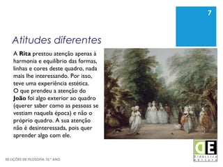 7
50 LIÇÕES DE FILOSOFIA 10.º ANO
Atitudes diferentes
7
A Rita prestou atenção apenas à
harmonia e equilíbrio das formas,
linhas e cores deste quadro, nada
mais lhe interessando. Por isso,
teve uma experiência estética.
O que prendeu a atenção do
João foi algo exterior ao quadro
(querer saber como as pessoas se
vestiam naquela época) e não o
próprio quadro. A sua atenção
não é desinteressada, pois quer
aprender algo com ele.
 