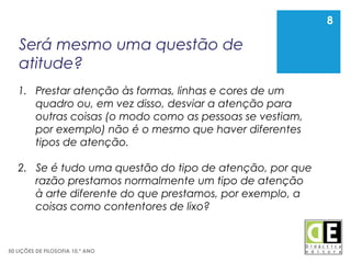 8
50 LIÇÕES DE FILOSOFIA 10.º ANO
Será mesmo uma questão de
atitude?
8
1. Prestar atenção às formas, linhas e cores de um
quadro ou, em vez disso, desviar a atenção para
outras coisas (o modo como as pessoas se vestiam,
por exemplo) não é o mesmo que haver diferentes
tipos de atenção.
2. Se é tudo uma questão do tipo de atenção, por que
razão prestamos normalmente um tipo de atenção
à arte diferente do que prestamos, por exemplo, a
coisas como contentores de lixo?
 