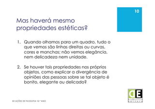 10
50 LIÇÕES DE FILOSOFIA 10.º ANO
Mas haverá mesmo
propriedades estéticas?
10
1.  Quando olhamos para um quadro, tudo o
que vemos são linhas direitas ou curvas,
cores e manchas; não vemos elegância,
nem delicadeza nem unidade.
2.  Se houver tais propriedades nos próprios
objetos, como explicar a divergência de
opiniões das pessoas sobre se tal objeto é
bonito, elegante ou delicado?
 