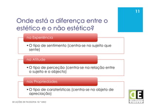 11
50 LIÇÕES DE FILOSOFIA 10.º ANO
Onde está a diferença entre o
estético e o não estético?
11
• O tipo de sentimento (centra-se no sujeito que
sente)
na Experiência
• O tipo de perceção (centra-se na relação entre
o sujeito e o objecto)
na Atitude
• O tipo de caraterísticas (centra-se no objeto de
apreciação)
nas Propriedades
 