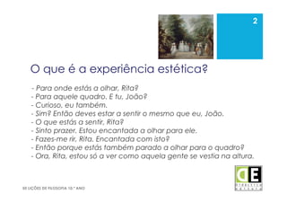 2
50 LIÇÕES DE FILOSOFIA 10.º ANO
O que é a experiência estética?
- Para onde estás a olhar, Rita?
- Para aquele quadro. E tu, João?
- Curioso, eu também.
- Sim? Então deves estar a sentir o mesmo que eu, João.
- O que estás a sentir, Rita?
- Sinto prazer. Estou encantada a olhar para ele.
- Fazes-me rir, Rita. Encantada com isto?
- Então porque estás também parado a olhar para o quadro?
- Ora, Rita, estou só a ver como aquela gente se vestia na altura.
2
 