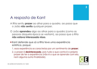 3
50 LIÇÕES DE FILOSOFIA 10.º ANO
A resposta de Kant
A Rita sentiu prazer ao olhar para o quadro, ao passo que
o João não sentiu qualquer prazer.
O João aprendeu algo ao olhar para o quadro (como as
pessoas daquela época se vestiam), ao passo que a Rita
não estava interessada nisso.
 Kant defende que só a Rita teve uma experiência
estética, poque:
1. essa experiência se caracteriza por um sentimento de prazer;
2. o prazer é desinteressado, pois tudo o que conta é o próprio
prazer de ter a experiência (não é o que se aprende com ela,
nem alguma outra finalidade).
3
 