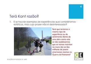 4
50 LIÇÕES DE FILOSOFIA 10.º ANO
Terá Kant razão?
1.  E se houver exemplos de experiências que consideramos
estéticas, mas cujo prazer não é desinteressado?
4
Será que teríamos o
mesmo tipo de
experiência ou de
sentimento diante de
uma obra como esta
se não soubéssemos
que os nomes inscritos
no muro são os dos
milhares de jovens
americanos mortos na
Guerra doVietname?	

 