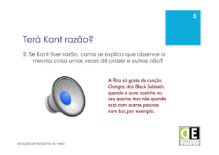 5
50 LIÇÕES DE FILOSOFIA 10.º ANO
Terá Kant razão?
2. Se Kant tiver razão, como se explica que observar a
mesma coisa umas vezes dê prazer e outras não?
5
A Rita só gosta da canção
Changes, dos Black Sabbath,
quando a ouve sozinha no
seu quarto, mas não quando
está com outras pessoas
num bar, por exemplo. 	

 