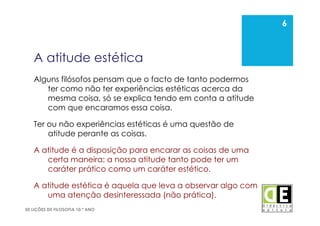6
50 LIÇÕES DE FILOSOFIA 10.º ANO
A atitude estética
Alguns filósofos pensam que o facto de tanto podermos
ter como não ter experiências estéticas acerca da
mesma coisa, só se explica tendo em conta a atitude
com que encaramos essa coisa.
Ter ou não experiências estéticas é uma questão de
atitude perante as coisas.
A atitude é a disposição para encarar as coisas de uma
certa maneira: a nossa atitude tanto pode ter um
caráter prático como um caráter estético.
A atitude estética é aquela que leva a observar algo com
uma atenção desinteressada (não prática).
6
 