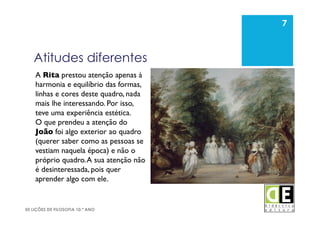 7
50 LIÇÕES DE FILOSOFIA 10.º ANO
Atitudes diferentes
7
A Rita prestou atenção apenas à
harmonia e equilíbrio das formas,
linhas e cores deste quadro, nada
mais lhe interessando. Por isso,
teve uma experiência estética. 	

O que prendeu a atenção do
João foi algo exterior ao quadro
(querer saber como as pessoas se
vestiam naquela época) e não o
próprio quadro.A sua atenção não
é desinteressada, pois quer
aprender algo com ele.	

 