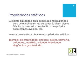 9
50 LIÇÕES DE FILOSOFIA 10.º ANO
Propriedades estéticas
9
A melhor explicação para dirigirmos a nossa atenção
para umas coisas em vez de outras é, dizem alguns
filósofos, haver certas caraterísticas nas próprias
coisas responsáveis por isso.
A essas caraterísticas chama-se propriedades estéticas.
Exemplos de propriedades estéticas: beleza, harmonia,
delicadeza, equilíbrio, unidade, intensidade,
elegância e graciosidade.
 