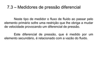 7.3 – Medidores de pressão diferencial
Neste tipo de medidor o fluxo de fluido ao passar pelo
elemento primário sofre uma restrição que lhe obriga a mudar
de velocidade provocando um diferencial de pressão.
Este diferencial de pressão, que é medido por um
elemento secundário, é relacionado com a vazão do fluido.
 