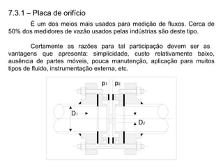 7.3.1 – Placa de orifício
É um dos meios mais usados para medição de fluxos. Cerca de
50% dos medidores de vazão usados pelas indústrias são deste tipo.
Certamente as razões para tal participação devem ser as
vantagens que apresenta: simplicidade, custo relativamente baixo,
ausência de partes móveis, pouca manutenção, aplicação para muitos
tipos de fluido, instrumentação externa, etc.
 