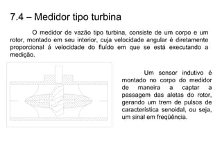 7.4 – Medidor tipo turbina
O medidor de vazão tipo turbina, consiste de um corpo e um
rotor, montado em seu interior, cuja velocidade angular é diretamente
proporcional á velocidade do fluído em que se está executando a
medição.
Um sensor indutivo é
montado no corpo do medidor
de maneira a captar a
passagem das aletas do rotor,
gerando um trem de pulsos de
característica senoidal, ou seja,
um sinal em freqüência.
 