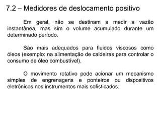 7.2 – Medidores de deslocamento positivo
Em geral, não se destinam a medir a vazão
instantânea, mas sim o volume acumulado durante um
determinado período.
São mais adequados para fluidos viscosos como
óleos (exemplo: na alimentação de caldeiras para controlar o
consumo de óleo combustível).
O movimento rotativo pode acionar um mecanismo
simples de engrenagens e ponteiros ou dispositivos
eletrônicos nos instrumentos mais sofisticados.
 