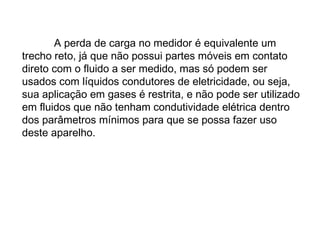 A perda de carga no medidor é equivalente um
trecho reto, já que não possui partes móveis em contato
direto com o fluido a ser medido, mas só podem ser
usados com líquidos condutores de eletricidade, ou seja,
sua aplicação em gases é restrita, e não pode ser utilizado
em fluidos que não tenham condutividade elétrica dentro
dos parâmetros mínimos para que se possa fazer uso
deste aparelho.
 
