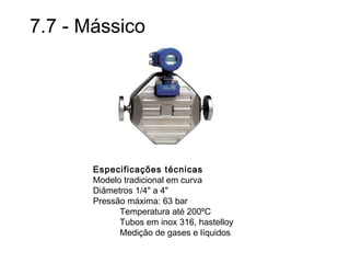7.7 - Mássico
Especificações técnicas
Modelo tradicional em curva
Diâmetros 1/4" a 4"
Pressão máxima: 63 bar
Temperatura até 200ºC
Tubos em inox 316, hastelloy
Medição de gases e líquidos
 