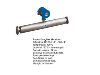 Especificações técnicas
Diâmetros: DN 15 / 1/2“ - 100 / 4”
Temperatura: 130°C
(opcional 150°C - ver catálogo)
Pressão máxima: 64 bar
Exclusivo sistema de tubo reto.
Baixa perda de carga.
Sem fadiga no tubo.
Sem divisores de fluxo.
Medição de líquidos.
 