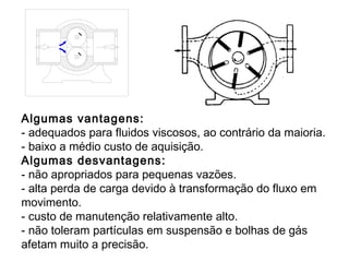 Algumas vantagens:
- adequados para fluidos viscosos, ao contrário da maioria.
- baixo a médio custo de aquisição.
Algumas desvantagens:
- não apropriados para pequenas vazões.
- alta perda de carga devido à transformação do fluxo em
movimento.
- custo de manutenção relativamente alto.
- não toleram partículas em suspensão e bolhas de gás
afetam muito a precisão.
 