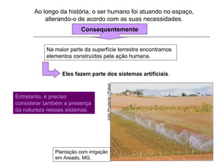 Ao longo da história, o ser humano foi atuando no espaço,
           alterando-o de acordo com as suas necessidades.
                         Consequentemente


           Na maior parte da superfície terrestre encontramos
           elementos construídos pela ação humana.


                 Eles fazem parte dos sistemas artificiais.




                                    João Prudente / Pulsar
Entretanto, é preciso
considerar também a presença
da natureza nesses sistemas.




              Plantação com irrigação
              em Areado, MG.
 