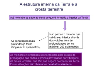A estrutura interna da Terra e a
                crosta terrestre
Até hoje não se sabe ao certo do que é formado o interior da Terra.




                                  Isso porque o material que
                                  sai do seu interior através
As perfurações mais               dos vulcões vem de
profundas já feitas               profundidades de, no
atingiram 13 quilômetros.         máximo, 200 quilômetros.


As melhores informações são fornecidas pelo estudo da
propagação das ondas sísmicas provocadas por vibrações
da crosta terrestre, que têm sua origem no interior da Terra.
Essas vibrações são chamadas de abalos sísmicos.
 