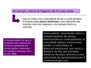 No princípio, a teoria de Wegener não foi muito aceita.


                Isso só mudou com a descoberta de que a crosta terrestre
                é formada pelas placas tectônicas e que realmente não
                constitui, como se imaginava, uma camada inteira ou
                contínua.

                                   Essas placas, assentadas sobre a
                                   camada pastosa do manto,
A comprovação de que a             movimentam-se continuamente. A
camada mais externa da             velocidade desses movimentos,
Terra se subdivide em              porém, é muito baixa. A
várias partes, formando            placa sul-americana, que inclui a
um quebra-cabeças, deu-            América do Sul, por exemplo,
se em 1984.                        afasta-se da placa africana a uma
                                   velocidade de aproximadamente 3
                                   centímetros por ano.
 