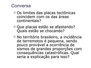 Conversa
   Os limites das placas tectônicas
    coincidem com os das áreas
    continentais?
   Que placas estão se afastando?
    Quais estão se chocando?
   No território brasileiro, a incidência
    de terremotos é pequena, sendo
    pouco provável a ocorrência de
    sismos de grandes proporções com
    consequências catastróficas. Qual
    seria a explicação para isso?
 