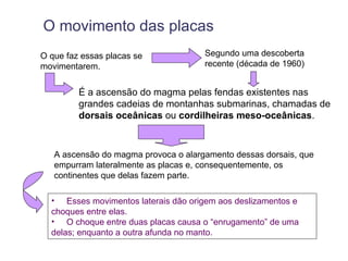 O movimento das placas
O que faz essas placas se             Segundo uma descoberta
movimentarem.                         recente (década de 1960)


         É a ascensão do magma pelas fendas existentes nas
         grandes cadeias de montanhas submarinas, chamadas de
         dorsais oceânicas ou cordilheiras meso-oceânicas.



   A ascensão do magma provoca o alargamento dessas dorsais, que
   empurram lateralmente as placas e, consequentemente, os
   continentes que delas fazem parte.

  • Esses movimentos laterais dão origem aos deslizamentos e
  choques entre elas.
  • O choque entre duas placas causa o “enrugamento” de uma
  delas; enquanto a outra afunda no manto.
 