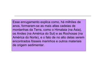 Esse enrugamento explica como, há milhões de
anos, formaram-se as mais altas cadeias de
montanhas da Terra, como o Himalaia (na Ásia),
os Andes (na América do Sul) e as Rochosas (na
América do Norte), e o fato de no alto delas serem
encontrados fósseis marinhos e outros materiais
de origem sedimentar.
 