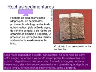 Rochas sedimentares




                                         Fabio Colombini
    Formam-se pela acumulação
    (deposição) de sedimentos,
    provenientes da fragmentação de
    outras rochas; pela ação da água,
    do vento e do gelo; e de restos de
    organismos animais e vegetais. O
    processo de formação das rochas
    sedimentares é extremamente
    lento.
                                                           O calcário é um exemplo de rocha
                                                           sedimentar.

Uma rocha magmática exposta, por exemplo, na superfície da Terra
sofre a ação do tempo e vai sendo decomposta. Os sedimentos, por
sua vez, depositam-se aos poucos no fundo de um lago ou oceano.
Nesse local, eles vão sendo comprimidos em camadas que, depois de
muito tempo, formam rochas sedimentares, como o arenito.
 