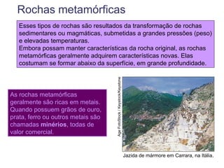 Rochas metamórficas
   Esses tipos de rochas são resultados da transformação de rochas
   sedimentares ou magmáticas, submetidas a grandes pressões (peso)
   e elevadas temperaturas.
   Embora possam manter características da rocha original, as rochas
   metamórficas geralmente adquirem características novas. Elas
   costumam se formar abaixo da superfície, em grande profundidade.




                                    Age FotoStock / Keystock/Keystone
As rochas metamórficas
geralmente são ricas em metais.
Quando possuem grãos de ouro,
prata, ferro ou outros metais são
chamadas minérios, todas de
valor comercial.


                                                                        Jazida de mármore em Carrara, na Itália.
 