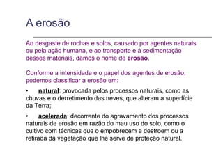 A erosão
Ao desgaste de rochas e solos, causado por agentes naturais
ou pela ação humana, e ao transporte e à sedimentação
desses materiais, damos o nome de erosão.

Conforme a intensidade e o papel dos agentes de erosão,
podemos classificar a erosão em:
•   natural: provocada pelos processos naturais, como as
chuvas e o derretimento das neves, que alteram a superfície
da Terra;
•     acelerada: decorrente do agravamento dos processos
naturais de erosão em razão do mau uso do solo, como o
cultivo com técnicas que o empobrecem e destroem ou a
retirada da vegetação que lhe serve de proteção natural.
 