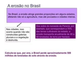 A erosão no Brasil
  No Brasil, a erosão atinge grandes proporções em alguns estados,
  afetando não só a agricultura, mas até povoados e cidades inteiras.



                             Dos solos do noroeste do Paraná, por
 Nas cidades, isso           exemplo, que correspondem a 70%
 ocorre quando não são       das terras cultiváveis do estado, a
 construídas galerias        erosão transporta anualmente de 40 a
 pluviais e a vegetação      50 toneladas de terra por hectare.
 é destruída.




Calcula-se que, por ano, o Brasil perde aproximadamente 500
milhões de toneladas de solo através da erosão.
 
